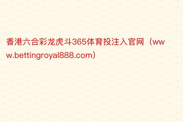 香港六合彩龙虎斗365体育投注入官网（www.bettingroyal888.com）