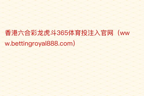 香港六合彩龙虎斗365体育投注入官网（www.bettingroyal888.com）