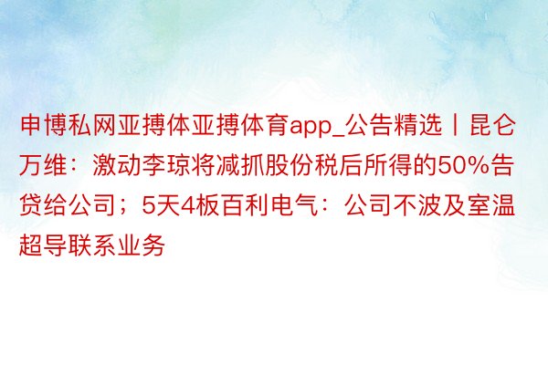 申博私网亚搏体亚搏体育app_公告精选丨昆仑万维：激动李琼将减抓股份税后所得的50%告贷给公司；5天4板百利电气：公司不波及室温超导联系业务