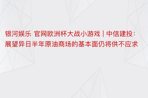 银河娱乐 官网欧洲杯大战小游戏 | 中信建投：展望异日半年原油商场的基本面仍将供不应求