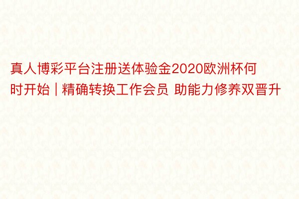 真人博彩平台注册送体验金2020欧洲杯何时开始 | 精确转换工作会员 助能力修养双晋升