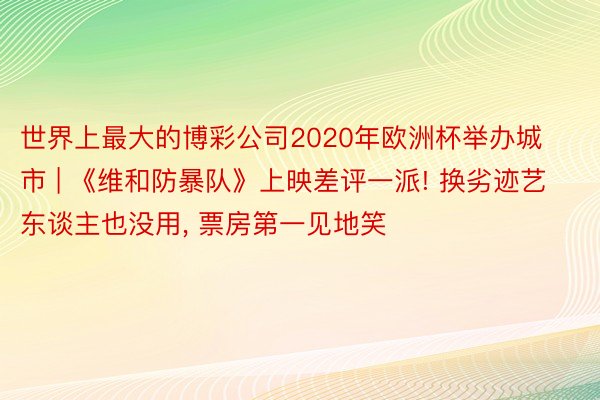 世界上最大的博彩公司2020年欧洲杯举办城市 | 《维和防暴队》上映差评一派! 换劣迹艺东谈主也没用, 票房第一见地笑