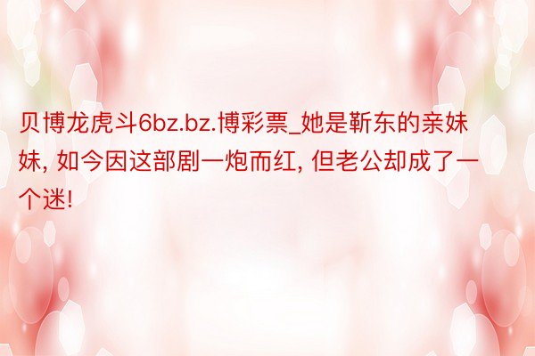 贝博龙虎斗6bz.bz.博彩票_她是靳东的亲妹妹， 如今因这部剧一炮而红， 但老公却成了一个迷!