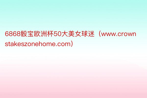 6868骰宝欧洲杯50大美女球迷（www.crownstakeszonehome.com）