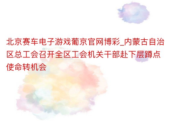 北京赛车电子游戏葡京官网博彩_内蒙古自治区总工会召开全区工会机关干部赴下层蹲点使命转机会