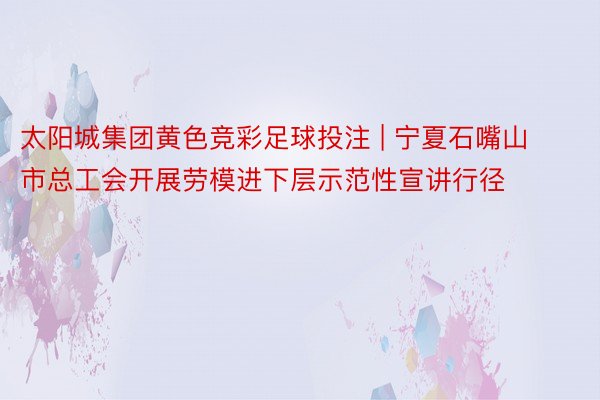 太阳城集团黄色竞彩足球投注 | 宁夏石嘴山市总工会开展劳模进下层示范性宣讲行径