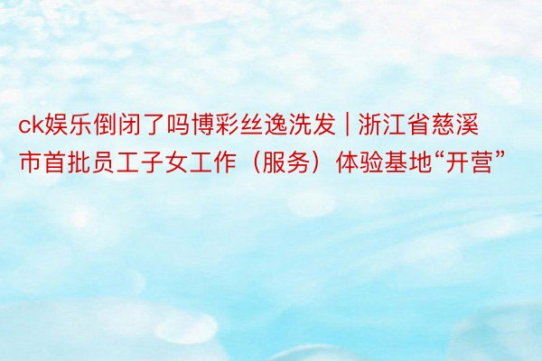 ck娱乐倒闭了吗博彩丝逸洗发 | 浙江省慈溪市首批员工子女工作（服务）体验基地“开营”