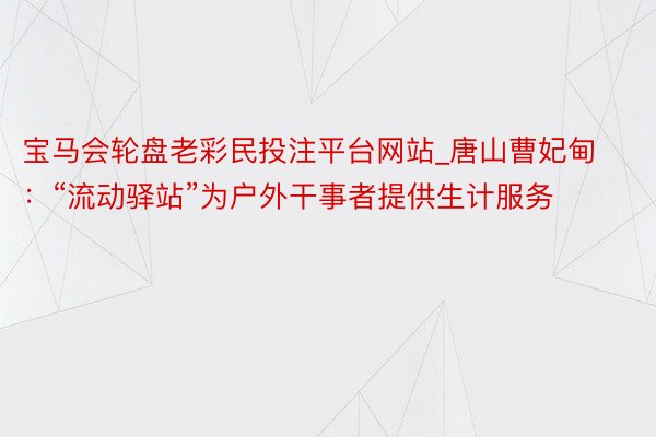 宝马会轮盘老彩民投注平台网站_唐山曹妃甸：“流动驿站”为户外干事者提供生计服务