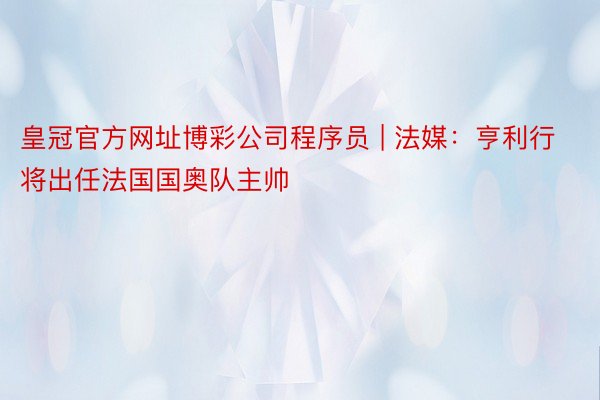 皇冠官方网址博彩公司程序员 | 法媒：亨利行将出任法国国奥队主帅