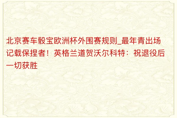 北京赛车骰宝欧洲杯外围赛规则_最年青出场记载保捏者！英格兰道贺沃尔科特：祝退役后一切获胜