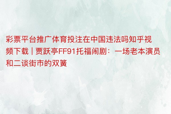 彩票平台推广体育投注在中国违法吗知乎视频下载 | 贾跃亭FF91托福闹剧：一场老本演员和二谈街市的双簧