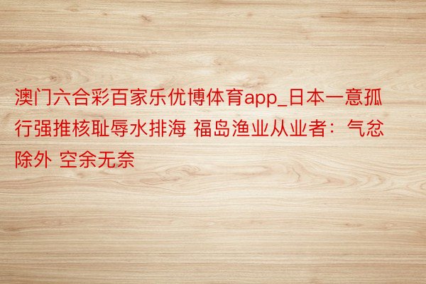 澳门六合彩百家乐优博体育app_日本一意孤行强推核耻辱水排海 福岛渔业从业者：气忿除外 空余无奈