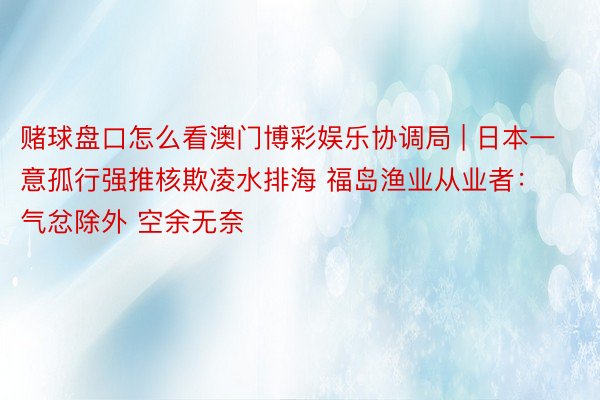 赌球盘口怎么看澳门博彩娱乐协调局 | 日本一意孤行强推核欺凌水排海 福岛渔业从业者：气忿除外 空余无奈