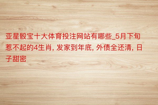 亚星骰宝十大体育投注网站有哪些_5月下旬 惹不起的4生肖, 发家到年底, 外债全还清, 日子甜密