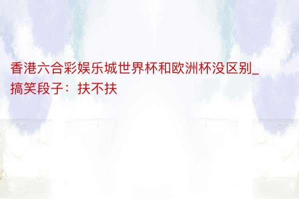 香港六合彩娱乐城世界杯和欧洲杯没区别_搞笑段子：扶不扶
