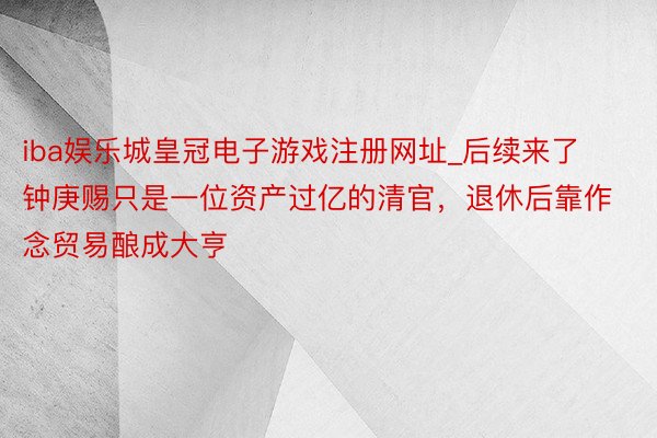 iba娱乐城皇冠电子游戏注册网址_后续来了钟庚赐只是一位资产过亿的清官，退休后靠作念贸易酿成大亨