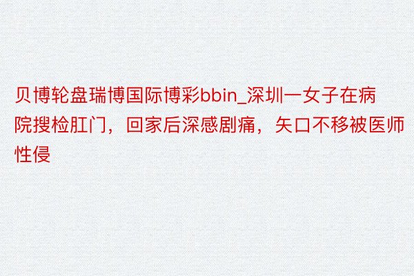贝博轮盘瑞博国际博彩bbin_深圳一女子在病院搜检肛门，回家后深感剧痛，矢口不移被医师性侵