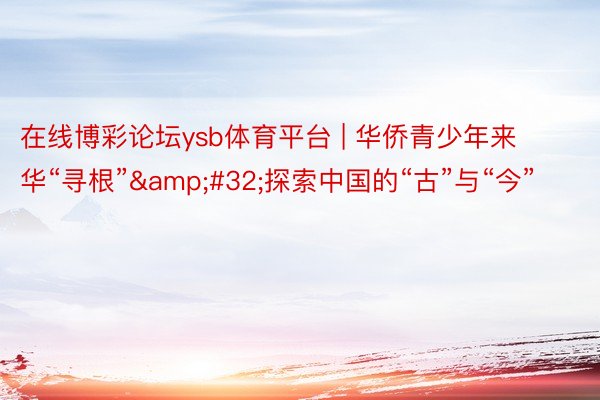 在线博彩论坛ysb体育平台 | 华侨青少年来华“寻根”&#32;探索中国的“古”与“今”