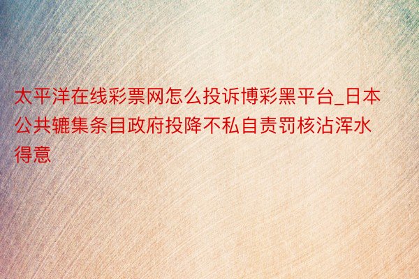 太平洋在线彩票网怎么投诉博彩黑平台_日本公共辘集条目政府投降不私自责罚核沾浑水得意