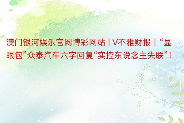 澳门银河娱乐官网博彩网站 | V不雅财报｜“显眼包”众泰汽车六字回复“实控东说念主失联”！