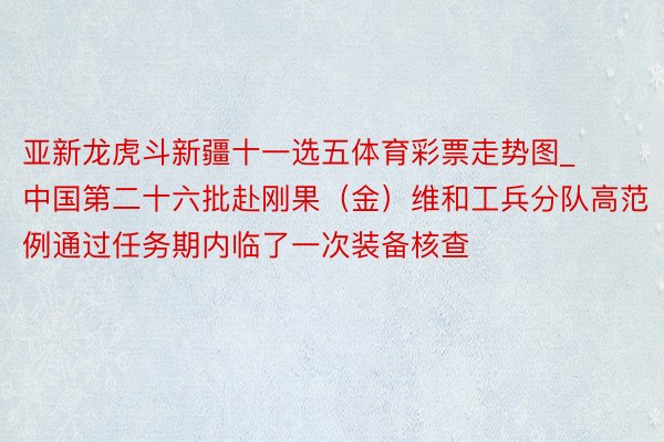 亚新龙虎斗新疆十一选五体育彩票走势图_中国第二十六批赴刚果（金）维和工兵分队高范例通过任务期内临了一次装备核查