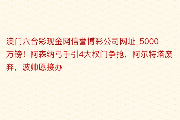 澳门六合彩现金网信誉博彩公司网址_5000万镑！阿森纳弓手引4大权门争抢，阿尔特塔废弃，波帅愿接办