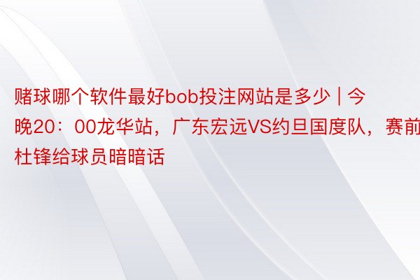 赌球哪个软件最好bob投注网站是多少 | 今晚20：00龙华站，广东宏远VS约旦国度队，赛前杜锋给球员暗暗话