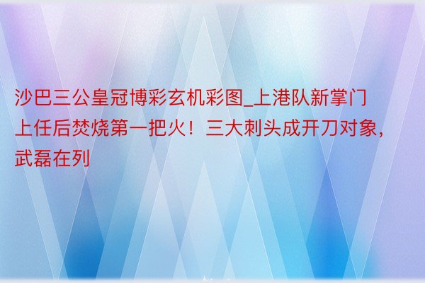 沙巴三公皇冠博彩玄机彩图_上港队新掌门上任后焚烧第一把火！三大刺头成开刀对象，武磊在列