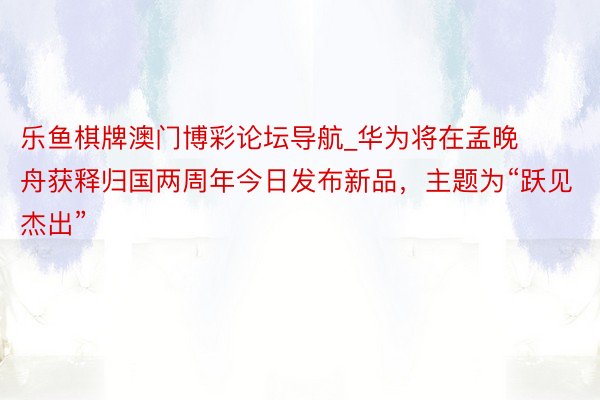 乐鱼棋牌澳门博彩论坛导航_华为将在孟晚舟获释归国两周年今日发布新品，主题为“跃见杰出”