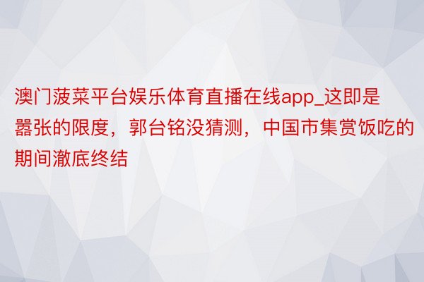 澳门菠菜平台娱乐体育直播在线app_这即是嚣张的限度，郭台铭没猜测，中国市集赏饭吃的期间澈底终结