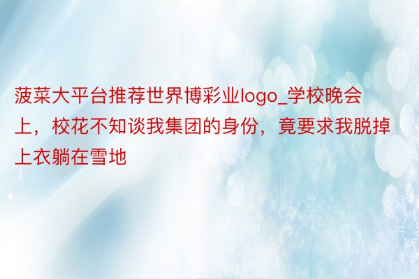 菠菜大平台推荐世界博彩业logo_学校晚会上，校花不知谈我集团的身份，竟要求我脱掉上衣躺在雪地