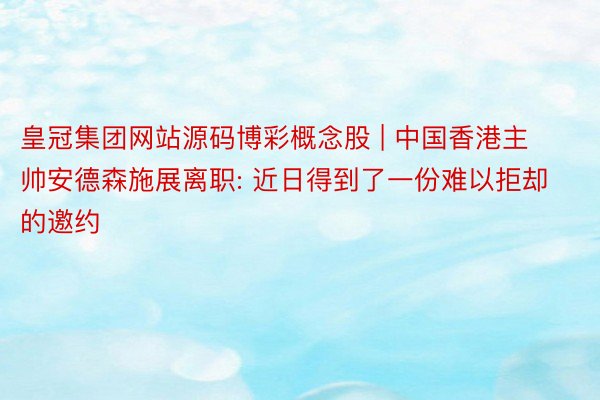 皇冠集团网站源码博彩概念股 | 中国香港主帅安德森施展离职: 近日得到了一份难以拒却的邀约
