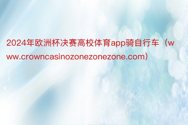 2024年欧洲杯决赛高校体育app骑自行车(www.crowncasinozonezonezone.com)
