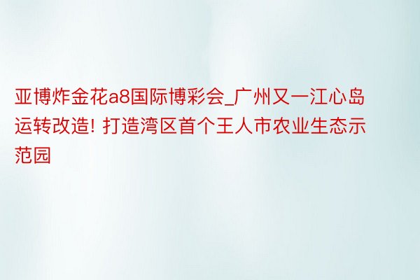 亚博炸金花a8国际博彩会_广州又一江心岛运转改造! 打造湾区首个王人市农业生态示范园
