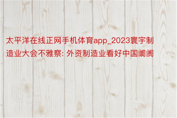 太平洋在线正网手机体育app_2023寰宇制造业大会不雅察: 外资制造业看好中国阛阓