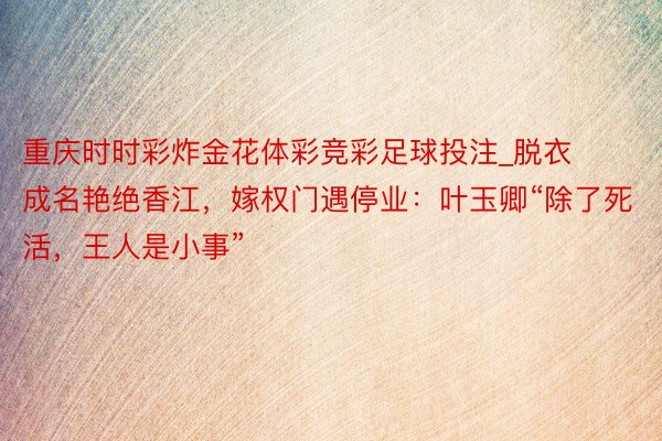 重庆时时彩炸金花体彩竞彩足球投注_脱衣成名艳绝香江，嫁权门遇停业：叶玉卿“除了死活，王人是小事”
