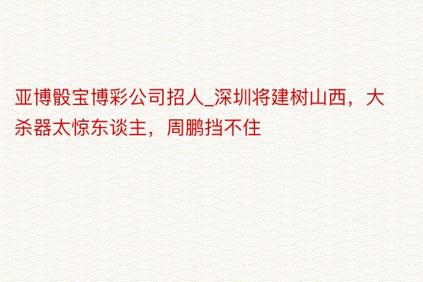 亚博骰宝博彩公司招人_深圳将建树山西，大杀器太惊东谈主，周鹏挡不住