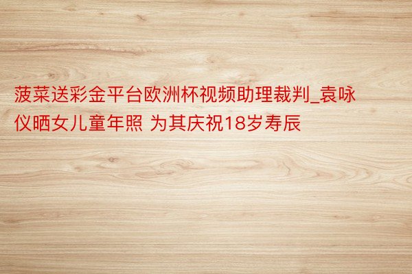 菠菜送彩金平台欧洲杯视频助理裁判_袁咏仪晒女儿童年照 为其庆祝18岁寿辰