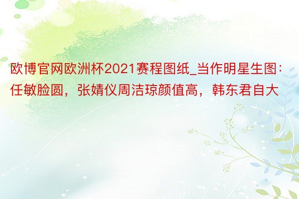 欧博官网欧洲杯2021赛程图纸_当作明星生图：任敏脸圆，张婧仪周洁琼颜值高，韩东君自大