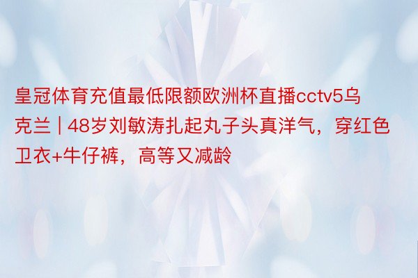 皇冠体育充值最低限额欧洲杯直播cctv5乌克兰 | 48岁刘敏涛扎起丸子头真洋气，穿红色卫衣+牛仔裤，高等又减龄