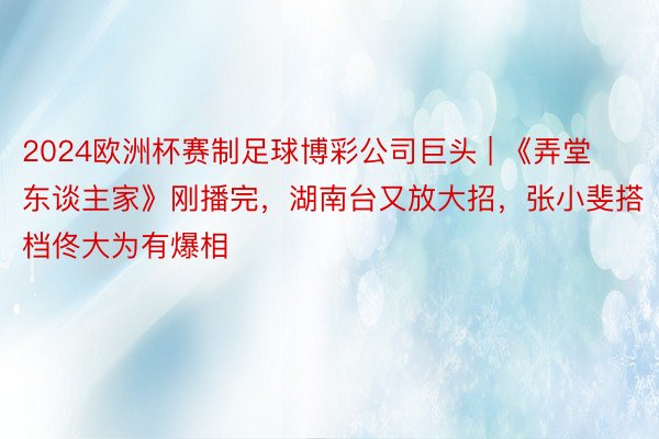 2024欧洲杯赛制足球博彩公司巨头 | 《弄堂东谈主家》刚播完,湖南台又放大招,张小斐搭档佟大为有爆相