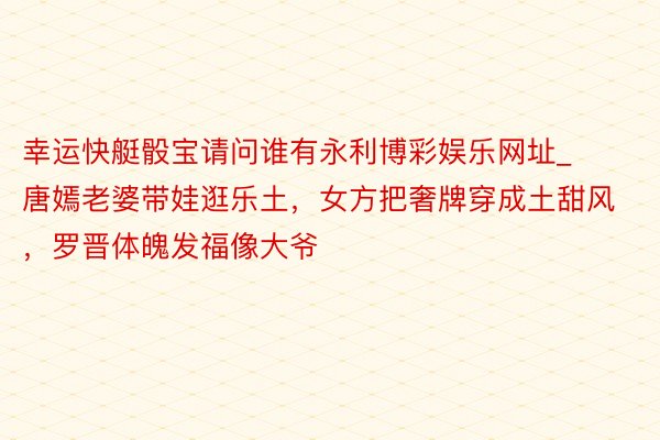 幸运快艇骰宝请问谁有永利博彩娱乐网址_唐嫣老婆带娃逛乐土，女方把奢牌穿成土甜风，罗晋体魄发福像大爷