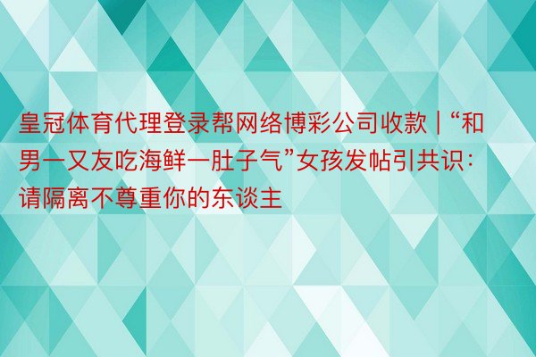 皇冠体育代理登录帮网络博彩公司收款 | “和男一又友吃海鲜一肚子气”女孩发帖引共识：请隔离不尊重你的东谈主