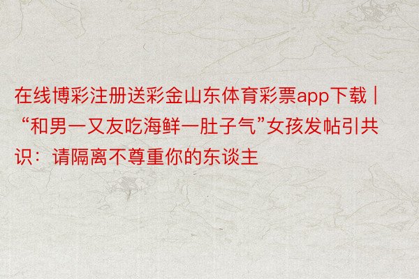 在线博彩注册送彩金山东体育彩票app下载 | “和男一又友吃海鲜一肚子气”女孩发帖引共识：请隔离不尊重你的东谈主