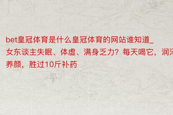 bet皇冠体育是什么皇冠体育的网站谁知道_女东谈主失眠、体虚、满身乏力？每天喝它，润泽养颜，胜过10斤补药