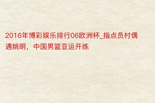 2016年博彩娱乐排行06欧洲杯_指点员村偶遇姚明，中国男篮亚运开练