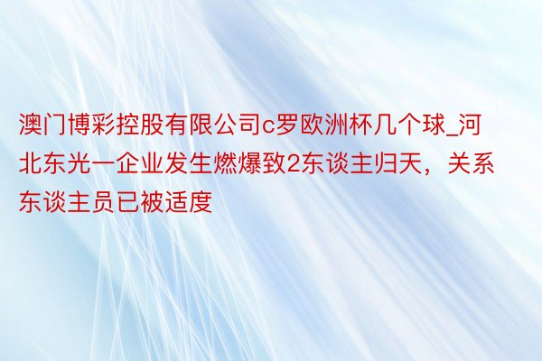 澳门博彩控股有限公司c罗欧洲杯几个球_河北东光一企业发生燃爆致2东谈主归天,关系东谈主员已被适度