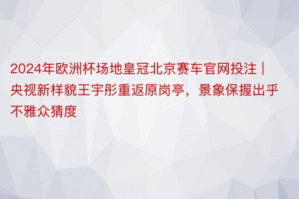 2024年欧洲杯场地皇冠北京赛车官网投注 | 央视新样貌王宇彤重返原岗亭,景象保握出乎不雅众猜度