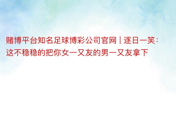 赌博平台知名足球博彩公司官网 | 逐日一笑：这不稳稳的把你女一又友的男一又友拿下
