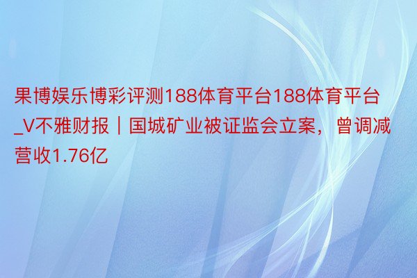 果博娱乐博彩评测188体育平台188体育平台_V不雅财报｜国城矿业被证监会立案，曾调减营收1.76亿